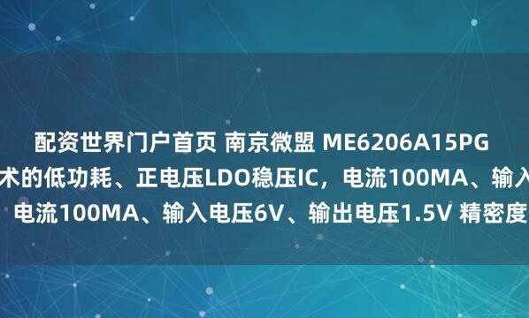 配资世界门户首页 南京微盟 ME6206A15PG 采用CMOS和激光微调技术的低功耗、正电压LDO稳压IC，电流100MA、输入电压6V、输出电压1.5V 精密度2%