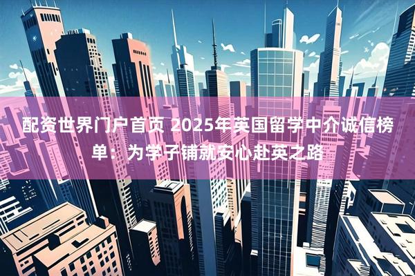 配资世界门户首页 2025年英国留学中介诚信榜单：为学子铺就安心赴英之路