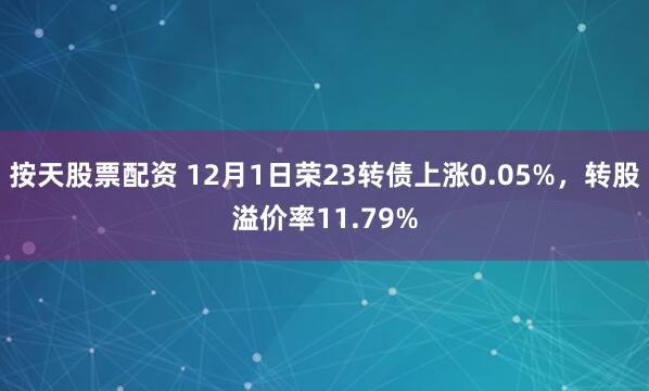 按天股票配资 12月1日荣23转债上涨0.05%，转股溢价率11.79%