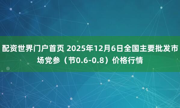 配资世界门户首页 2025年12月6日全国主要批发市场党参（节0.6-0.8）价格行情