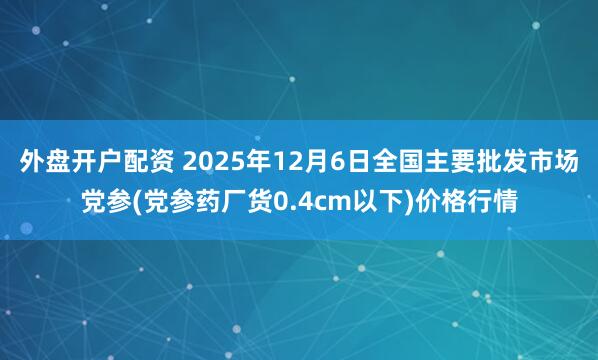 外盘开户配资 2025年12月6日全国主要批发市场党参(党参药厂货0.4cm以下)价格行情