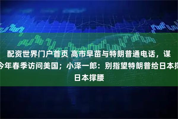 配资世界门户首页 高市早苗与特朗普通电话，谋求今年春季访问美国；小泽一郎：别指望特朗普给日本撑腰