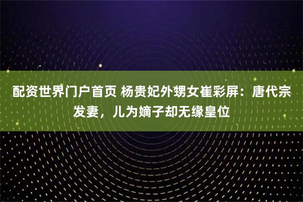 配资世界门户首页 杨贵妃外甥女崔彩屏：唐代宗发妻，儿为嫡子却无缘皇位